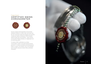 certified swiss
chronometer
Unique feature
The four simple words Superlative Chronometer
Officially Certified on a Rolex watch dial mean that
the very movement inside the timepiece has endured
15 days and nights of testing by COSC (Contrôle
Officiel Suisse des Chronomètres – Swiss Official
Chronometer Testing Institute), an independent not-
for-profit association.
To receive COSC certification as a Swiss
chronometer, a watch must demonstrate extreme
precision in a variety of positions and temperatures.
Rolex is unique in the industry: this is the standard
level of quality required of every Rolex wristwatch
movement.
15Features 15Features
 