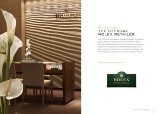 the official
rolex retailer
Only official Rolex retailers, distinguishable by this official
green plaque, are allowed to sell and maintain a Rolex.
With the necessary skills, technical know-how and special
equipment, they guarantee the authenticity of each and
every part of your Rolex, not to mention its reliability over
time, helping you make the choice that will last a lifetime.
Find your retailer on rolex.com
Where to buy a Rolex
17Where to buy a Rolex
 