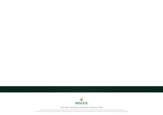 All intellectual property rights such as trademarks, service marks, trade names, designs and copyrights are reserved. Nothing contained
in this website may be reproduced without written permission. Rolex reserves the right at all times to modify the models featured in the present website.
EXPLORE AND DISCOVER MORE ON ROLEX.COM
 