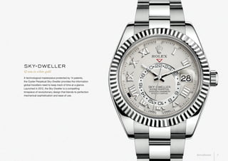 A technological masterpiece protected by 14 patents,
the Oyster Perpetual Sky-Dweller provides the information
global travellers need to keep track of time at a glance.
Launched in 2012, the Sky-Dweller is a compelling
timepiece of revolutionary design that blends to perfection
mechanical sophistication and ease of use.
42 mm in white gold
sky-dweller
3Introduction
 