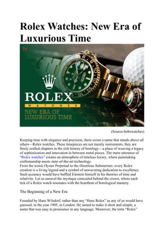 Rolex Watches: New Era of
Luxurious Time
(Source-bobswatches)
Keeping time with elegance and precision, there exists a name that stands above all
others—Rolex watches. These timepieces are not merely instruments, they are
finely crafted chapters in the rich history of horology—a place of weaving a legacy
of sophistication and innovation in between metal pieces. The mere utterance of
“Rolex watches” creates an atmosphere of timeless luxury, where painstaking
craftsmanship meets state-of-the-art technology.
From the iconic Oyster Perpetual to the illustrious Submariner, every Rolex
creation is a living legend and a symbol of unwavering dedication to excellence.
Such accuracy would have baffled Einstein himself in his theories of time and
relativity. Let us unravel the mystique concealed behind the crown, where each
tick of a Rolex watch resonates with the heartbeat of horological mastery.
The Beginning of a New Era
Founded by Hans Wilsdorf, rather than any “Hans Rolex” as any of us would have
guessed, in the year 1905, in London. He aimed to make it short and simple, a
name that was easy to pronounce in any language. Moreover, the term “Rolex”
 