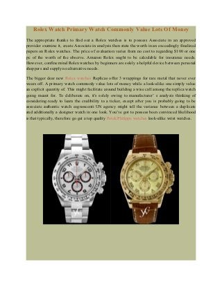 Rolex Watch Primary Watch Commonly Value Lots Of Money
The appropriate thanks to find out a Rolex watches is to possess Associate in an approved
provider examine it, create Associate in analysis then state the worth in an exceedingly finalized
papers on Rolex watches. The price of evaluation varies from no cost to regarding $100 or one
pc of the worth of the observe. Amazon Rolex ought to be calculable for insurance needs.
However, confine mind Rolex watches by beginners are solely a helpful device between personal
shoppers and supply no alternative needs.

The bigger dear new Rolex watches Replicas offer 3 wrappings for rare metal that never ever
wears off. A primary watch commonly value lots of money while a look-alike one simply value
an explicit quantity of. This might facilitate around building a wise call among the replica watch
going meant for. To deliberate on, it's solely owing to manufacturer’ s analysis thinking of
considering ready to learn the credibility to a ticker, except after you is probably going to be
associate authentic watch cognoscenti UN agency might tell the variance between a duplicate
and additionally a designer watch in one look. You’ve got to possess been convinced likelihood
is that typically, therefore go get a top quality Patek Philippe watches look-alike wrist watches.
 