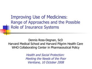 Improving Use of Medicines :  Range of Approaches and the Possible Role of Insurance Systems Dennis Ross-Degnan, ScD Harvard Medical School and Harvard Pilgrim Health Care WHO Collaborating Center in Pharmaceutical Policy Health and Social Protection:  Meeting the Needs of the Poor Vientiane, 10 October 2008 