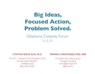 Big Ideas, 	

                  Focused Action, 	

                  Problem Solved.	

                     Oklahoma Creativity Forum
                             11.1.11	



    CYNTHIA ROLFE, Ed.D., Ph.D.	

              TAMARA CHRISTENSEN, MSD, ABD	

VP of IT + Assistant to the President, UCO	

       Consultant (& creativity guru)	

         Founder, Seven Wheelstm	

                      Portigal Consulting	

             crolfe@uco.edu	

                         tamara@portigal.com	

            @Cynthia.E.Rolfe	

                             @drtamara	

 