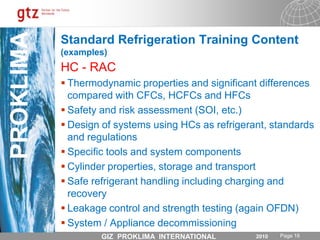 Standard Refrigeration Training Content (examples)BasicsPrinciples of refrigerationComponents of a refrigeration                            systemRefrigerants and lubricantsElectrical control circuits and componentsDefinitions; air-conditioning; refrigeration industrial, commercial, domestic Service and maintenance procedures, code of best practices, trouble shooting RAC system design and lay out and system hermetisation(to maintain a sealed system)