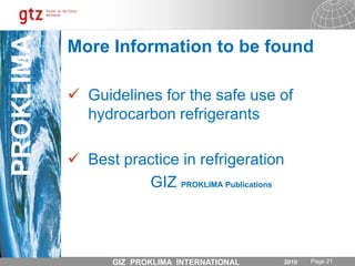 Standard Refrigeration Training Content (examples)HC - RACThermodynamic properties and significant differences compared with CFCs, HCFCs and HFCsSafety and risk assessment (SOI, etc.)Design of systems using HCs as refrigerant, standards and regulationsSpecific tools and system componentsCylinder properties, storage and transport Safe refrigerant handling including charging and recoveryLeakage control and strength testing (again OFDN)System / Appliance decommissioning