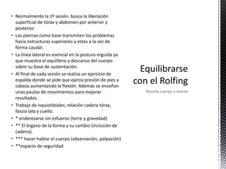  Normalmente la 1º sesión busca la liberación
superficial de tórax y abdomen por anterior y
posterior.
 Las piernas como base transmiten los problemas
hacia estructuras superiores y estas a la vez de
forma caudal.
 La línea lateral es esencial en la postura erguida ya
que muestra el equilibrio y descanso del cuerpo
sobre su base de sustentación.
 Al final de cada sesión se realiza un ejercicio de
espalda donde se pide que ejerza presión de pies a
cabeza aumentando la flexión. Además se enseñan
unas pautas de movimientos para mejorar
resultados.
 Trabajo de isquiotibiales, relación cadera tórax,
fascia lata y cuello.
 * enderezarse sin esfuerzo (torre y gravedad)
 ** El órgano de la forma y su cambio (inclusión de
cadena).
 *** hacer hablar el cuerpo (observación, palpación)
 **espacio de seguridad
Revista cuerpo y mente
 