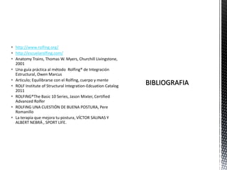  http://www.rolfing.org/
 http://escuelarolfing.com/
 Anatomy Trains, Thomas W. Myers, Churchill Livingstone,
2001
 Una guía práctica al método Rolfing® de Integración
Estructural, Owen Marcus
 Articulo; Equilibrarse con el Rolfing, cuerpo y mente
 ROLF Institute of Structural Integration-Edcuation Catalog
2011
 ROLFING®The Basic 10 Series, Jason Mixter, Certified
Advanced Rolfer
 ROLFING UNA CUESTIÓN DE BUENA POSTURA, Pere
Romanillo
 La terapia que mejora tu postura, VÍCTOR SALINAS Y
ALBERT NEBRÁ , SPORT LIFE.
 