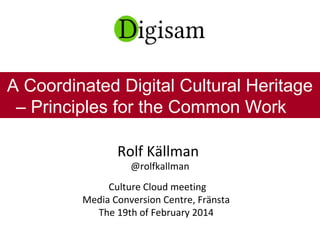 Rolf Källman
@rolfkallman
Culture Cloud meeting
Media Conversion Centre, Fränsta
The 19th of February 2014
A Coordinated Digital Cultural Heritage
– Principles for the Common Work
 