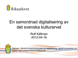 En samordnad digitalisering av
det svenska kulturarvet
Rolf Källman
2012-04-16
Digisam - Samordningssekretariatet för digitalisering, digitalt bevarande och
digitalt tillgängliggörande av kulturarvet
 