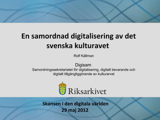 En samordnad digitalisering av det
svenska kulturavet
Rolf Källman
Digisam
Samordningssekretariatet för digitalisering, digitalt bevarande och
digitalt tillgängliggörande av kulturarvet
Skansen i den digitala världen
29 maj 2012
 