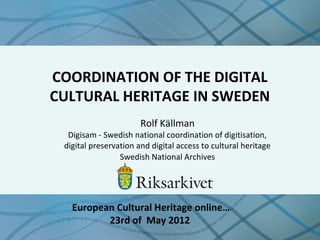 COORDINATION OF THE DIGITAL
CULTURAL HERITAGE IN SWEDEN
Rolf Källman
Digisam - Swedish national coordination of digitisation,
digital preservation and digital access to cultural heritage
Swedish National Archives
European Cultural Heritage online…
23rd of May 2012
 