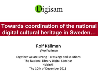 Rolf Källman
@rolfkallman
Together we are strong – crossings and solutions
The National Library Digital Seminar
Helsinki
The 10th of December 2013
Towards coordination of the national
digital cultural heritage in Sweden…
 