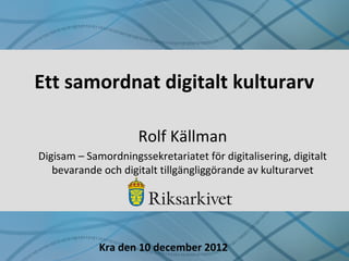 Ett samordnat digitalt kulturarv
Rolf Källman
Digisam – Samordningssekretariatet för digitalisering, digitalt
bevarande och digitalt tillgängliggörande av kulturarvet
Kra den 10 december 2012
 