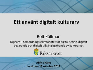 Ett använt digitalt kulturarv
Rolf Källman
Digisam – Samordningssekretariatet för digitalisering, digitalt
bevarande och digitalt tillgängliggörande av kulturarvet
ABM Skåne
Lund den 17 oktober 2012
 