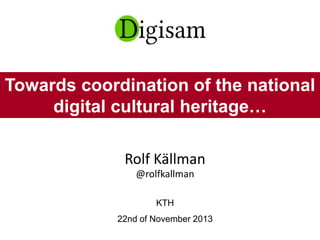 Rolf Källman
@rolfkallman
KTH
22nd of November 2013
Towards coordination of the national
digital cultural heritage…
 