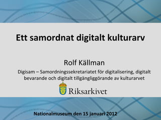 Ett samordnat digitalt kulturarv
Rolf Källman
Digisam – Samordningssekretariatet för digitalisering, digitalt
bevarande och digitalt tillgängliggörande av kulturarvet
Nationalmuseum den 15 januari 2012
 
