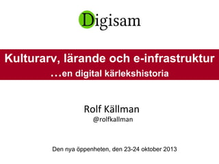 Rolf Källman
@rolfkallman
Den nya öppenheten, den 23-24 oktober 2013
Kulturarv, lärande och e-infrastruktur
…en digital kärlekshistoria
 
