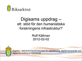 Digisams uppdrag –
ett stöd för den humanistiska
forskningens infrastruktur?
Rolf Källman
2012-02-02
Digisam - Samordningssekretariatet för digitalisering, digitalt bevarande och
digital förmedling av kulturarvet
 