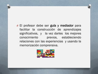 O El profesor debe ser guía y mediador para
facilitar la construcción de aprendizajes
significativos, y la vez darles los mejores
conocimiento previos, estableciendo
relaciones con las experiencias y usando la
memorización comprensiva.
 