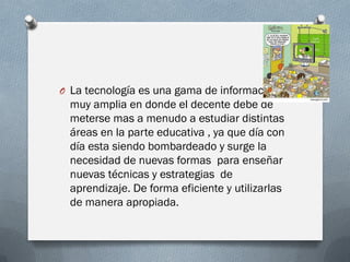 O La tecnología es una gama de información
muy amplia en donde el decente debe de
meterse mas a menudo a estudiar distintas
áreas en la parte educativa , ya que día con
día esta siendo bombardeado y surge la
necesidad de nuevas formas para enseñar
nuevas técnicas y estrategias de
aprendizaje. De forma eficiente y utilizarlas
de manera apropiada.
 