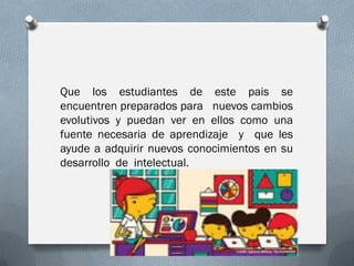 Que los estudiantes de este pais se
encuentren preparados para nuevos cambios
evolutivos y puedan ver en ellos como una
fuente necesaria de aprendizaje y que les
ayude a adquirir nuevos conocimientos en su
desarrollo de intelectual.
 