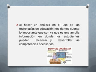 O Al hacer un análisis en el uso de las
tecnologías en educación nos damos cuenta
lo importante que son ya que es una amplia
información en donde los estudiantes
pueden alcanzar y desarrollar las
competencias necesarias.
 