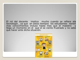 El rol del docente implica mucho cuando se refiere ala
tecnología , ya que en estos tiempos los estudiantes tienen
mas conocimientos incluso hasta mas que el maestro y
llega un momento en el que el se ciento frustrado y no sabe
que hacer ante dicha situación.
 