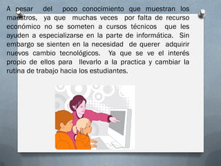 A pesar del poco conocimiento que muestran los
maestros, ya que muchas veces por falta de recurso
económico no se someten a cursos técnicos que les
ayuden a especializarse en la parte de informática. Sin
embargo se sienten en la necesidad de querer adquirir
nuevos cambio tecnológicos. Ya que se ve el interés
propio de ellos para llevarlo a la practica y cambiar la
rutina de trabajo hacia los estudiantes.
 