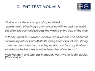 Client testimonials“Rolf works with our company’s specialized requirements, effectively communicating with us and sharing his excellent product and process knowledge every step of the way. In today’s market it is exceptional to find a vendor who becomes a business partner, but with Rolf’s strong interpersonal skills, strong customer service and outstanding market and final application experience he became a valued member of our team.”Vice President and General Manager, Watts Water Technologies (Canada) Inc. 