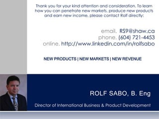 Thank you for your kind attention and consideration. To learn how you can penetrate new markets, produce new products and earn new income, please contact Rolf directly:email.  RS9@shaw.caphone. (604) 721-4453online. http://www.linkedin.com/in/rolfsabonew products | new markets | new RevenueROLF SABO, B. EngDirector of International Business & Product Development