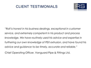 Client testimonials“Rolf is honest in his business dealings, exceptional in customer service, and extremely competent in his product and process knowledge. We have routinely used his advice and expertise in furthering our own knowledge of PEX extrusion, and have found his advice and guidance to be timely, accurate and reliable.” Chief Operating Officer, Vanguard Pipe & Fittings Ltd.