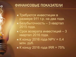 ФИНАНСОВЫЕ ПОКАЗАТЕЛИ 
 Требуются инвестиции в 
размере 911 т.р. на два года. 
 Безубыточность – 3 квартал 
2015 года. 
 Срок возврата инвестиций – 3 
квартал 2016 года. 
 К концу 2016 года NPV = 0,4 
млн. руб. 
 К концу 2016 года IRR = 75% 
 