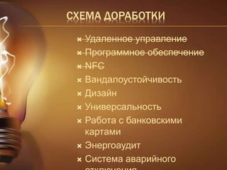 СХЕМА ДОРАБОТКИ 
 Удаленное управление 
 Программное обеспечение 
 NFC 
 Вандалоустойчивость 
 Дизайн 
 Универсальность 
 Работа с банковскими 
картами 
 Энергоаудит 
 Система аварийного 
отключения 
 