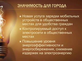 ЗНАЧИМОСТЬ ДЛЯ ГОРОДА 
 Новая услуга зарядки мобильных 
устройств в общественных 
местах для удобства граждан 
 Контролируемый доступ к 
электросети в общественных 
местах 
 Повышение уровня 
энергоэффективности и 
энергосбережения, снижение 
издержек на электроэнергию 
 