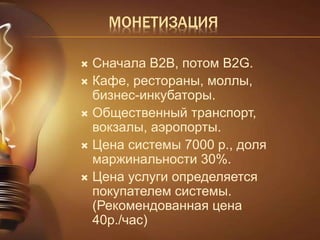 МОНЕТИЗАЦИЯ 
 Сначала B2B, потом B2G. 
 Кафе, рестораны, моллы, 
бизнес-инкубаторы. 
 Общественный транспорт, 
вокзалы, аэропорты. 
 Цена системы 7000 р., доля 
маржинальности 30%. 
 Цена услуги определяется 
покупателем системы. 
(Рекомендованная цена 
40р./час) 
 