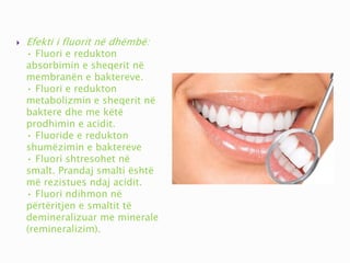  Efekti i fluorit në dhëmbë:
• Fluori e redukton
absorbimin e sheqerit në
membranën e baktereve.
• Fluori e redukton
metabolizmin e sheqerit në
baktere dhe me këtë
prodhimin e acidit.
• Fluoride e redukton
shumëzimin e baktereve
• Fluori shtresohet në
smalt. Prandaj smalti është
më rezistues ndaj acidit.
• Fluori ndihmon në
përtëritjen e smaltit të
demineralizuar me minerale
(remineralizim).
 
