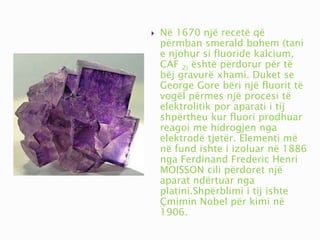  Në 1670 një recetë që
përmban smerald bohem (tani
e njohur si fluoride kalcium,
CAF 2) është përdorur për të
bëj gravurë xhami. Duket se
George Gore bëri një fluorit të
vogël përmes një procesi të
elektrolitik por aparati i tij
shpërtheu kur fluori prodhuar
reagoi me hidrogjen nga
elektrodë tjetër. Elementi më
në fund ishte i izoluar në 1886
nga Ferdinand Frederic Henri
MOISSON cili përdoret një
aparat ndërtuar nga
platini.Shpërblimi i tij ishte
Çmimin Nobel për kimi në
1906.
 