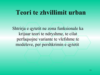11
Teori te zhvillimit urban
Shtrirja e qytetit ne zona funksionale ka
krijuar teori te ndryshme, te cilat
perfaqsojne variante te vlefshme te
modeleve, per pershkrimin e qytetit
 