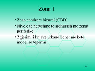 Zona 1
• Zona qendrore biznesi (CBD)
• Nivele te ndryshme te ardhurash me zonat
periferike
• Zgjerimi i linjave urbane lidhet me kete
model se tepermi
16
 