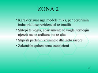 ZONA 2
• Karakterizuar nga modele miks, per perdrimin
industrial ose rezidencial te truallit
• Shtepi te vogla, apartamente te vogla, terheqin
njerzit me te ardhura me te ulta
• Shpesh perfshin kriminele dhe geto racore
• Zakonisht quhen zona tranzicioni
17
 