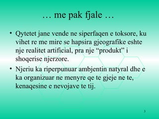 3
… me pak fjale …
• Qytetet jane vende ne siperfaqen e toksore, ku
vihet re me mire se hapsira gjeografike eshte
nje realitet artificial, pra nje “produkt” i
shoqerise njerzore.
• Njeriu ka riperpunuar ambjentin natyral dhe e
ka organizuar ne menyre qe te gjeje ne te,
kenaqesine e nevojave te tij.
 