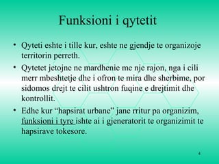 4
Funksioni i qytetit
• Qyteti eshte i tille kur, eshte ne gjendje te organizoje
territorin perreth.
• Qytetet jetojne ne mardhenie me nje rajon, nga i cili
merr mbeshtetje dhe i ofron te mira dhe sherbime, por
sidomos drejt te cilit ushtron fuqine e drejtimit dhe
kontrollit.
• Edhe kur “hapsirat urbane” jane rritur pa organizim,
funksioni i tyre ishte ai i gjeneratorit te organizimit te
hapsirave tokesore.
 