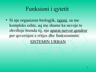 5
Funksioni i qytetit
• Si nje organizem biologjik, rajoni, sa me
kompleks eshte, aq me shume ka nevoje te
zhvilloje brenda tij, nje aparat nervor qendror
per qeverisjen e rritjes dhe funksionimin:
SISTEMIN URBAN
 