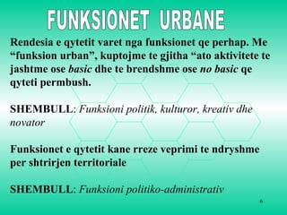 6
Rendesia e qytetit varet nga funksionet qe perhap. Me
“funksion urban”, kuptojme te gjitha “ato aktivitete te
jashtme ose basic dhe te brendshme ose no basic qe
qyteti permbush.
SHEMBULL: Funksioni politik, kulturor, kreativ dhe
novator
Funksionet e qytetit kane rreze veprimi te ndryshme
per shtrirjen territoriale
SHEMBULL: Funksioni politiko-administrativ
 