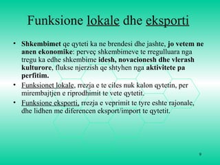9
Funksione lokale dhe eksporti
• Shkembimet qe qyteti ka ne brendesi dhe jashte, jo vetem ne
anen ekonomike: perveç shkembimeve te rregulluara nga
tregu ka edhe shkembime idesh, novacionesh dhe vlerash
kulturore, flukse njerzish qe shtyhen nga aktivitete pa
perfitim.
• Funksionet lokale, rrezja e te ciles nuk kalon qytetin, per
mirembajtjen e riprodhimit te vete qytetit.
• Funksione eksporti, rrezja e veprimit te tyre eshte rajonale,
dhe lidhen me diferencen eksport/import te qytetit.
 