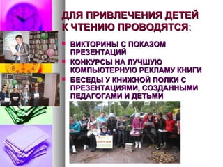 ДЛЯ ПРИВЛЕЧЕНИЯ ДЕТЕЙДЛЯ ПРИВЛЕЧЕНИЯ ДЕТЕЙ
К ЧТЕНИЮ ПРОВОДЯТСЯК ЧТЕНИЮ ПРОВОДЯТСЯ::
 ВИКТОРИНЫ С ПОКАЗОМВИКТОРИНЫ С ПОКАЗОМ
ПРЕЗЕНТАЦИЙПРЕЗЕНТАЦИЙ
 КОНКУРСЫ НА ЛУЧШУЮКОНКУРСЫ НА ЛУЧШУЮ
КОМПЬЮТЕРНУЮ РЕКЛАМУ КНИГИКОМПЬЮТЕРНУЮ РЕКЛАМУ КНИГИ
 БЕСЕДЫ У КНИЖНОЙ ПОЛКИ СБЕСЕДЫ У КНИЖНОЙ ПОЛКИ С
ПРЕЗЕНТАЦИЯМИ, СОЗДАННЫМИПРЕЗЕНТАЦИЯМИ, СОЗДАННЫМИ
ПЕДАГОГАМИ И ДЕТЬМИПЕДАГОГАМИ И ДЕТЬМИ
 