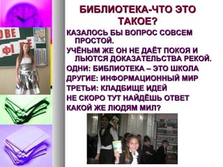 БИБЛИОТЕКА-ЧТО ЭТОБИБЛИОТЕКА-ЧТО ЭТО
ТАКОЕ?ТАКОЕ?
КАЗАЛОСЬ БЫ ВОПРОС СОВСЕМКАЗАЛОСЬ БЫ ВОПРОС СОВСЕМ
ПРОСТОЙ.ПРОСТОЙ.
УЧЁНЫМ ЖЕ ОН НЕ ДАЁТ ПОКОЯ ИУЧЁНЫМ ЖЕ ОН НЕ ДАЁТ ПОКОЯ И
ЛЬЮТСЯ ДОКАЗАТЕЛЬСТВА РЕКОЙ.ЛЬЮТСЯ ДОКАЗАТЕЛЬСТВА РЕКОЙ.
ОДНИ: БИБЛИОТЕКА – ЭТО ШКОЛАОДНИ: БИБЛИОТЕКА – ЭТО ШКОЛА
ДРУГИЕ: ИНФОРМАЦИОННЫЙ МИРДРУГИЕ: ИНФОРМАЦИОННЫЙ МИР
ТРЕТЬИ: КЛАДБИЩЕ ИДЕЙТРЕТЬИ: КЛАДБИЩЕ ИДЕЙ
НЕ СКОРО ТУТ НАЙДЁШЬ ОТВЕТНЕ СКОРО ТУТ НАЙДЁШЬ ОТВЕТ
КАКОЙ ЖЕ ЛЮДЯМ МИЛ?КАКОЙ ЖЕ ЛЮДЯМ МИЛ?
 