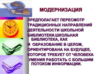 МОДЕРНИЗАЦИЯМОДЕРНИЗАЦИЯ
ПРЕДПОЛАГАЕТ ПЕРЕСМОТРПРЕДПОЛАГАЕТ ПЕРЕСМОТР
ТРАДИЦИОННЫХ НАПРАВЛЕНИЙТРАДИЦИОННЫХ НАПРАВЛЕНИЙ
ДЕЯТЕЛЬНОСТИ ШКОЛЬНОЙДЕЯТЕЛЬНОСТИ ШКОЛЬНОЙ
БИБЛИОТЕКИ.ШКОЛЬНАЯБИБЛИОТЕКИ.ШКОЛЬНАЯ
БИБЛИОТЕКА, КАКБИБЛИОТЕКА, КАК
И ОБРАЗОВАНИЕ В ЦЕЛОМ,И ОБРАЗОВАНИЕ В ЦЕЛОМ,
ОРИЕНТИРОВАНА НА БУДУЩЕЕ,ОРИЕНТИРОВАНА НА БУДУЩЕЕ,
КОТОРОЕ ТРЕБУЕТ ОТ ЧЕЛОВЕКАКОТОРОЕ ТРЕБУЕТ ОТ ЧЕЛОВЕКА
УМЕНИЯ РАБОТАТЬ С БОЛЬШИМУМЕНИЯ РАБОТАТЬ С БОЛЬШИМ
ПОТОКОМ ИНФОРМАЦИИ.ПОТОКОМ ИНФОРМАЦИИ.
 