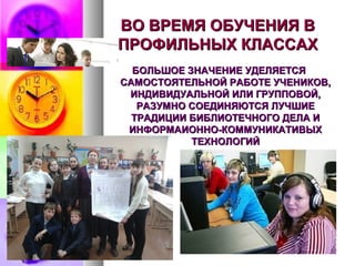 ВО ВРЕМЯ ОБУЧЕНИЯ ВВО ВРЕМЯ ОБУЧЕНИЯ В
ПРОФИЛЬНЫХ КЛАССАХПРОФИЛЬНЫХ КЛАССАХ
БОЛЬШОЕ ЗНАЧЕНИЕ УДЕЛЯЕТСЯБОЛЬШОЕ ЗНАЧЕНИЕ УДЕЛЯЕТСЯ
САМОСТОЯТЕЛЬНОЙ РАБОТЕ УЧЕНИКОВ,САМОСТОЯТЕЛЬНОЙ РАБОТЕ УЧЕНИКОВ,
ИНДИВИДУАЛЬНОЙ ИЛИ ГРУППОВОЙ,ИНДИВИДУАЛЬНОЙ ИЛИ ГРУППОВОЙ,
РАЗУМНО СОЕДИНЯЮТСЯ ЛУЧШИЕРАЗУМНО СОЕДИНЯЮТСЯ ЛУЧШИЕ
ТРАДИЦИИ БИБЛИОТЕЧНОГО ДЕЛА ИТРАДИЦИИ БИБЛИОТЕЧНОГО ДЕЛА И
ИНФОРМАИОННО-КОММУНИКАТИВЫХИНФОРМАИОННО-КОММУНИКАТИВЫХ
ТЕХНОЛОГИЙТЕХНОЛОГИЙ
 